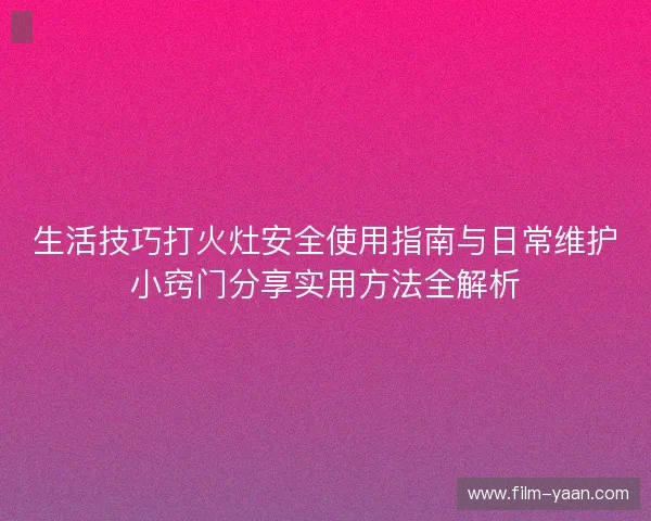 生活技巧打火灶安全使用指南与日常维护小窍门分享实用方法全解析